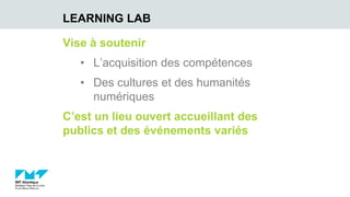 Vise à soutenir
• L’acquisition des compétences
• Des cultures et des humanités
numériques
C’est un lieu ouvert accueillant des
publics et des événements variés
LEARNING LAB
 