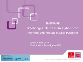 SEMINAIRE
d’échanges inter-réseaux Cyber-base
Pyrénées-Atlantiques et Midi-Pyrénées


  Jeudi 7 avril 2011
  Nestplori@ - Aventignan (65)
 