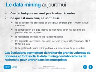 www.domain.com
Phone: +1(123) 456 78 90 | e-mail: mail@domain.com
YOUR LOGO
Le data mining aujourd’hui
 Ces techniques ne sont pas toutes récentes
 Ce qui est nouveau, ce sont aussi :
 les capacités de stockage et de calcul offertes par l’informatique
moderne
 la constitution de giga-bases de données pour les besoins de
gestion des entreprises
 la recherche en théorie de l’apprentissage
 les logiciels universels, puissants et conviviaux (Clementine, EG &
Miner de SAS
 l’intégration du data mining dans les processus de production
Ces évolutions permettent de traiter de grands volumes de
données et font sortir le data mining des laboratoires de
recherche pour entrer dans les entreprises
 