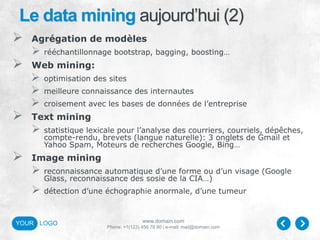 www.domain.com
Phone: +1(123) 456 78 90 | e-mail: mail@domain.com
YOUR LOGO
Le data mining aujourd’hui (2)
 Agrégation de modèles
 rééchantillonnage bootstrap, bagging, boosting…
 Web mining:
 optimisation des sites
 meilleure connaissance des internautes
 croisement avec les bases de données de l’entreprise
 Text mining
 statistique lexicale pour l’analyse des courriers, courriels, dépêches,
compte-rendu, brevets (langue naturelle): 3 onglets de Gmail et
Yahoo Spam, Moteurs de recherches Google, Bing…
 Image mining
 reconnaissance automatique d’une forme ou d’un visage (Google
Glass, reconnaissance des sosie de la CIA…)
 détection d’une échographie anormale, d’une tumeur
 