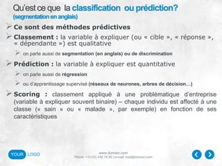 www.domain.com
Phone: +1(123) 456 78 90 | e-mail: mail@domain.com
YOUR LOGO
Qu’est ce que la classification ou prédiction?
(segmentationenanglais)
Ce sont des méthodes prédictives
Classement : la variable à expliquer (ou « cible », « réponse »,
« dépendante ») est qualitative
 on parle aussi de segmentation (en anglais) ou de discrimination
Prédiction : la variable à expliquer est quantitative
 on parle aussi de régression
 ou d’apprentissage supervisé (réseaux de neurones, arbres de décision…)
Scoring : classement appliqué à une problématique d’entreprise
(variable à expliquer souvent binaire) – chaque individu est affecté à une
classe (« sain » ou « malade », par exemple) en fonction de ses
caractéristiques
 