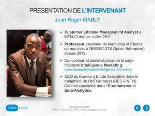 www.domain.com
Phone: +1(123) 456 78 90 | e-mail: mail@domain.com
YOUR LOGO
 Customer Lifetime Management Analyst à
MTN-CI depuis Juillet 2011
 Professeur vacataire de Marketing et Etudes
de marchés à l’ENSEA (ITS Option Entreprise)
depuis 2013.
 Concpeteur et administrateur de la page
facebook Intelligence Marketing:
www.facebook/pages/Intelligence-Marketing
 CEO du Bureau d’Etude Spécialisé dans le
traitement de l’INFOrmation (BEST-INFO):
Cabinet spécialisé dans l’E-commerce et
Data-Analytics.
PRESENTATION DE L’INTERVENANT
Jean Roger MABLY
 