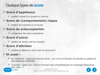 www.domain.com
Phone: +1(123) 456 78 90 | e-mail: mail@domain.com
YOUR LOGO
Quelque types de score
Score d’appétence
 prédire l’achat d’un produit ou service
Score de (comportement) risque
 prédire les impayés ou la fraude
Score de préacceptation
 croisement des deux précédents
Score d’octroi
 prédire en temps réel les impayés
Score d’attrition
 prédire le départ du client vers un concurrent
Et aussi :
 En médecine : diagnostic (bonne santé : oui / non) en fonction du dossier du patient et
des analyses médicales
 Courriels : spam (oui / non) en fonction des caractéristiques du message (fréquence
des mots…)
 