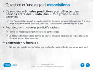 www.domain.com
Phone: +1(123) 456 78 90 | e-mail: mail@domain.com
YOUR LOGO
Qu’est ce qu’une regle d’associations
Ce sont des méthodes prédictives pour détecter des
liaisons entre des « individus » d’un groupe ou d’en
ensemble
E.g. Panier de la ménagère : qu’elles sont les éléments qui viennent ensemble ? si vous
avez acheté des fleurs et du thé, vous allez probablement acheter du pain aussi
Pour découvrir modèles prédictifs cachés:
Parfois les modèles prédictifs intéressant sont cachées
La découverte d’association permet de trouver plusieurs petits lots de règles et peut de
découvrir les modèles “masqués”
Exploration Générale :
 “Ne sais pas exactement qu’est ce que je cherche, mais juste dis moi qui va avec quoi”
 