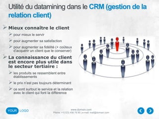 www.domain.com
Phone: +1(123) 456 78 90 | e-mail: mail@domain.com
YOUR LOGO
Utilité du datamining dans le CRM (gestion de la
relation client)
Mieux connaître le client
pour mieux le servir
pour augmenter sa satisfaction
pour augmenter sa fidélité (+ coûteux
d’acquérir un client que le conserver)
La connaissance du client
est encore plus utile dans
le secteur tertiaire :
les produits se ressemblent entre
établissements
le prix n’est pas toujours déterminant
ce sont surtout le service et la relation
avec le client qui font la différence
 
