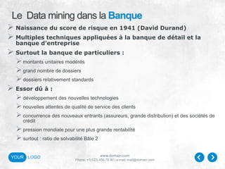 www.domain.com
Phone: +1(123) 456 78 90 | e-mail: mail@domain.com
YOUR LOGO
Le Data mining dans la Banque
 Naissance du score de risque en 1941 (David Durand)
 Multiples techniques appliquées à la banque de détail et la
banque d’entreprise
 Surtout la banque de particuliers :
montants unitaires modérés
grand nombre de dossiers
dossiers relativement standards
 Essor dû à :
développement des nouvelles technologies
nouvelles attentes de qualité de service des clients
concurrence des nouveaux entrants (assureurs, grande distribution) et des sociétés de
crédit
pression mondiale pour une plus grande rentabilité
surtout : ratio de solvabilité Bâle 2
 