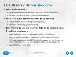www.domain.com
Phone: +1(123) 456 78 90 | e-mail: mail@domain.com
YOUR LOGO
Le Data mining dans la telephonie
 Deux événements :
ouverture des monopoles nationaux à d’autres opérateurs télécom
arrivée à saturation du marché de la téléphonie mobile
 D’où les sujets dominants dans la téléphonie :
score d’attrition (churn = changement d’opérateur)
optimisation des campagnes marketing
 text mining (pour analyser les lettres de réclamation)
 Problème du churn :
coût d’acquisition moyen en téléphonie mobile : 50,000 frs env
plus d’un million d’utilisateurs changent chaque d’année d’opérateur
En France, la loi Chatel (juin 2008) facilite le changement d’opérateur en
diminuant le coût pour ceux qui ont dépassé 12 mois chez l’opérateur
la portabilité du numéro facilite le churn
 
