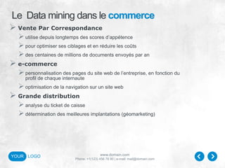 www.domain.com
Phone: +1(123) 456 78 90 | e-mail: mail@domain.com
YOUR LOGO
Le Data mining dans le commerce
 Vente Par Correspondance
utilise depuis longtemps des scores d’appétence
pour optimiser ses ciblages et en réduire les coûts
des centaines de millions de documents envoyés par an
 e-commerce
personnalisation des pages du site web de l’entreprise, en fonction du
profil de chaque internaute
optimisation de la navigation sur un site web
 Grande distribution
analyse du ticket de caisse
détermination des meilleures implantations (géomarketing)
 