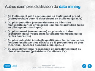 www.domain.com
Phone: +1(123) 456 78 90 | e-mail: mail@domain.com
YOUR LOGO
Autres exemples d’utilisation du data mining
 De l’infiniment petit (génomique) à l’infiniment grand
(astrophysique pour le classement en étoile ou galaxie)
 Du plus quotidien (reconnaissance de l’écriture
manuscrite sur les enveloppes) au moins quotidien (aide
au pilotage aéronautique)
 Du plus ouvert (e-commerce) au plus sécuritaire
(détection de la fraude dans la téléphonie mobile ou les
cartes bancaires)
 Du plus industriel (contrôle qualité pour la recherche des
facteurs expliquant les défauts de la production) au plus
théorique (sciences humaines, biologie…)
 Du plus alimentaire (agronomie et agroalimentaire) au
plus divertissant (prévisions d’audience TV)
 