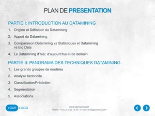 www.domain.com
Phone: +1(123) 456 78 90 | e-mail: mail@domain.com
YOUR LOGO
PLAN DE PRESENTATION
1. Origine et Définition du Datamining
2. Apport du Datamining
3. Comparaison Datamining vs Statistiques et Datamining
vs Big Data
4. Le Datamining d’hier, d’aujourd’hui et de demain
PARTIE I: INTRODUCTION AU DATAMINING
PARTIE II: PANORAMA DES TECHNIQUES DATAMINING
1. Les grands groupes de modèles
2. Analyse factorielle
3. Classification/Prédiction
4. Segmentation
5. Associations
 