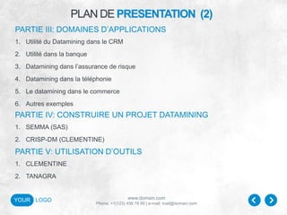 www.domain.com
Phone: +1(123) 456 78 90 | e-mail: mail@domain.com
YOUR LOGO
PLAN DE PRESENTATION (2)
PARTIE III: DOMAINES D’APPLICATIONS
1. Utilité du Datamining dans le CRM
2. Utilité dans la banque
3. Datamining dans l’assurance de risque
4. Datamining dans la téléphonie
5. Le datamining dans le commerce
6. Autres exemples
PARTIE IV: CONSTRUIRE UN PROJET DATAMINING
1. SEMMA (SAS)
2. CRISP-DM (CLEMENTINE)
PARTIE V: UTILISATION D’OUTILS
1. CLEMENTINE
2. TANAGRA
 