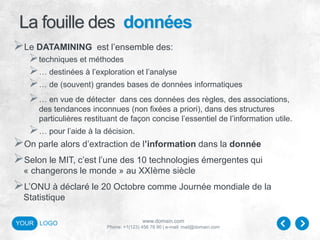 www.domain.com
Phone: +1(123) 456 78 90 | e-mail: mail@domain.com
YOUR LOGO
La fouille des données
Le DATAMINING est l’ensemble des:
techniques et méthodes
… destinées à l’exploration et l’analyse
… de (souvent) grandes bases de données informatiques
… en vue de détecter dans ces données des règles, des associations,
des tendances inconnues (non fixées a priori), dans des structures
particulières restituant de façon concise l’essentiel de l’information utile.
… pour l’aide à la décision.
On parle alors d’extraction de l’information dans la donnée
Selon le MIT, c’est l’une des 10 technologies émergentes qui
« changerons le monde » au XXIème siècle
L’ONU à déclaré le 20 Octobre comme Journée mondiale de la
Statistique
 