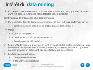 www.domain.com
Phone: +1(123) 456 78 90 | e-mail: mail@domain.com
YOUR LOGO
Intérêt du data mining
 On ne veut pas simplement confirmer des intuitions a priori par des requêtes
dans les bases de données mais détecter sans a priori les
combinaisons de critères les plus discriminantes
 Par exemple, dans le domaine commercial, on ne veut plus seulement savoir:
 « Combien de clients ont acheté tel produit pendant telle période ? »
 Mais:
 « Quel est leur profil ? »
 « Quels autres produits les intéresseront ? »
 « Quand seront-ils intéressés ? »
 Les profils de clientèle à découvrir sont en général des profils complexes : pas
seulement des oppositions « jeunes/seniors », « citadins/ruraux »… que l’on
pourrait deviner en tâtonnant par des statistiques descriptives
 Le data mining fait passer:
 d’analyses confirmatoires
 à des analyses exploratoires
 