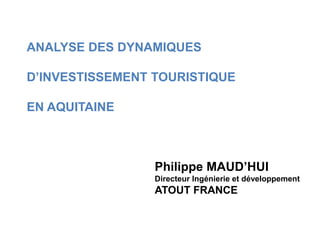 ANALYSE DES DYNAMIQUES
D’INVESTISSEMENT TOURISTIQUE
EN AQUITAINE
Philippe MAUD’HUI
Directeur Ingénierie et développement
ATOUT FRANCE
 