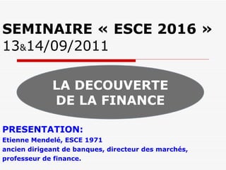 SEMINAIRE « ESCE 2016 » 13 & 14/09/2011 PRESENTATION:  Etienne Mendelé, ESCE 1971 ancien dirigeant de banques, directeur des marchés,  professeur de finance. LA DECOUVERTE DE LA FINANCE 