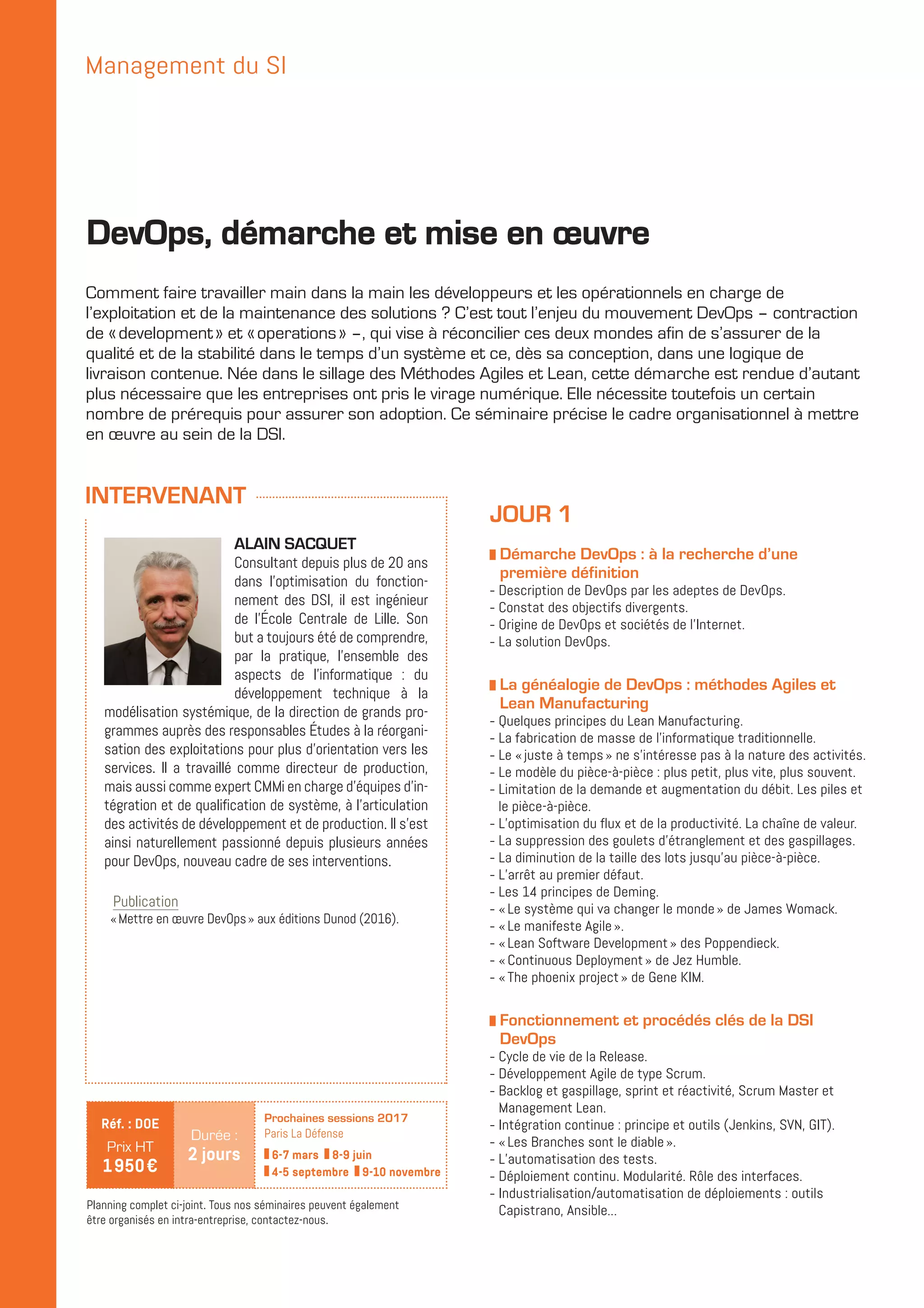 ALAIN SACQUET
Consultant depuis plus de 20 ans
dans l’optimisation du fonction-
nement des DSI, il est ingénieur
de l’École Centrale de Lille. Son
but a toujours été de comprendre,
par la pratique, l’ensemble des
aspects de l’informatique : du
développement technique à la
modélisation systémique, de la direction de grands pro-
grammes auprès des responsables Études à la réorgani-
sation des exploitations pour plus d’orientation vers les
services. Il a travaillé comme directeur de production,
mais aussi comme expert CMMi en charge d’équipes d’in-
tégration et de qualification de système, à l’articulation
des activités de développement et de production. Il s’est
ainsi naturellement passionné depuis plusieurs années
pour DevOps, nouveau cadre de ses interventions.
Publication
« Mettre en œuvre DevOps » aux éditions Dunod (2016).
Comment faire travailler main dans la main les développeurs et les opérationnels en charge de
l’exploitation et de la maintenance des solutions ? C’est tout l’enjeu du mouvement DevOps – contraction
de « development » et « operations » –, qui vise à réconcilier ces deux mondes afin de s’assurer de la
qualité et de la stabilité dans le temps d’un système et ce, dès sa conception, dans une logique de
livraison contenue. Née dans le sillage des Méthodes Agiles et Lean, cette démarche est rendue d’autant
plus nécessaire que les entreprises ont pris le virage numérique. Elle nécessite toutefois un certain
nombre de prérequis pour assurer son adoption. Ce séminaire précise le cadre organisationnel à mettre
en œuvre au sein de la DSI.
JOUR 1
z Démarche DevOps : à la recherche d’une
première définition
-- Description de DevOps par les adeptes de DevOps.
-- Constat des objectifs divergents.
-- Origine de DevOps et sociétés de l’Internet.
-- La solution DevOps.
z La généalogie de DevOps : méthodes Agiles et
Lean Manufacturing
-- Quelques principes du Lean Manufacturing.
-- La fabrication de masse de l’informatique traditionnelle.
-- Le « juste à temps » ne s’intéresse pas à la nature des activités.
-- Le modèle du pièce-à-pièce : plus petit, plus vite, plus souvent.
-- Limitation de la demande et augmentation du débit. Les piles et
le pièce-à-pièce.
-- L’optimisation du flux et de la productivité. La chaîne de valeur.
-- La suppression des goulets d’étranglement et des gaspillages.
-- La diminution de la taille des lots jusqu’au pièce-à-pièce.
-- L’arrêt au premier défaut.
-- Les 14 principes de Deming.
-- « Le système qui va changer le monde » de James Womack.
-- « Le manifeste Agile ».
-- « Lean Software Development » des Poppendieck.
-- « Continuous Deployment » de Jez Humble.
-- « The phoenix project » de Gene KIM.
z Fonctionnement et procédés clés de la DSI
DevOps
-- Cycle de vie de la Release.
-- Développement Agile de type Scrum.
-- Backlog et gaspillage, sprint et réactivité, Scrum Master et
Management Lean.
-- Intégration continue : principe et outils (Jenkins, SVN, GIT).
-- « Les Branches sont le diable ».
-- L’automatisation des tests.
-- Déploiement continu. Modularité. Rôle des interfaces.
-- Industrialisation/automatisation de déploiements : outils
Capistrano, Ansible...
DevOps, démarche et mise en œuvre
Management du SI
Planning complet ci-joint. Tous nos séminaires peuvent également
être organisés en intra-entreprise, contactez-nous.
Durée :
2 jours
Réf. : DOE
Prix HT
1 950 €
Prochaines sessions 2017
Paris La Défense
6-7 mars 8-9 juin
4-5 septembre 9-10 novembre
INTERVENANT