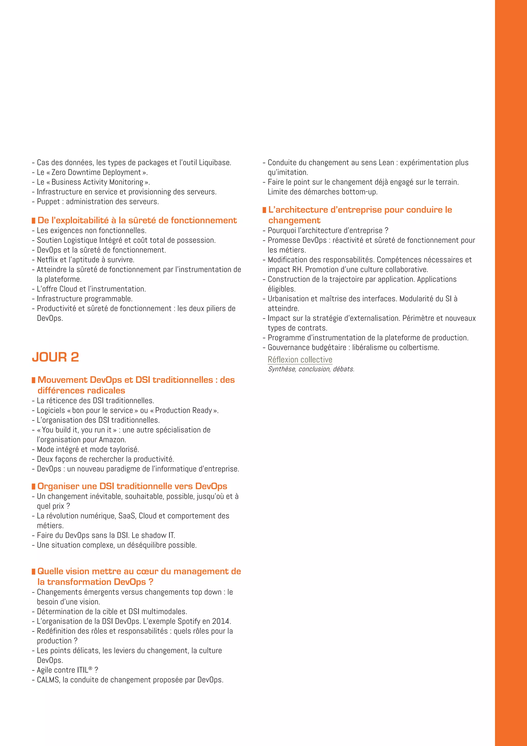 -- Cas des données, les types de packages et l’outil Liquibase.
-- Le « Zero Downtime Deployment ».
-- Le « Business Activity Monitoring ».
-- Infrastructure en service et provisionning des serveurs.
-- Puppet : administration des serveurs.
z De l’exploitabilité à la sûreté de fonctionnement
-- Les exigences non fonctionnelles.
-- Soutien Logistique Intégré et coût total de possession.
-- DevOps et la sûreté de fonctionnement.
-- Netflix et l’aptitude à survivre.
-- Atteindre la sûreté de fonctionnement par l’instrumentation de
la plateforme.
-- L’offre Cloud et l’instrumentation.
-- Infrastructure programmable.
-- Productivité et sûreté de fonctionnement : les deux piliers de
DevOps.
JOUR 2
z Mouvement DevOps et DSI traditionnelles : des
différences radicales
-- La réticence des DSI traditionnelles.
-- Logiciels « bon pour le service » ou « Production Ready ».
-- L’organisation des DSI traditionnelles.
-- « You build it, you run it » : une autre spécialisation de
l’organisation pour Amazon.
-- Mode intégré et mode taylorisé.
-- Deux façons de rechercher la productivité.
-- DevOps : un nouveau paradigme de l’informatique d’entreprise.
z Organiser une DSI traditionnelle vers DevOps
-- Un changement inévitable, souhaitable, possible, jusqu’où et à
quel prix ?
-- La révolution numérique, SaaS, Cloud et comportement des
métiers.
-- Faire du DevOps sans la DSI. Le shadow IT.
-- Une situation complexe, un déséquilibre possible.
z Quelle vision mettre au cœur du management de
la transformation DevOps ?
-- Changements émergents versus changements top down : le
besoin d’une vision.
-- Détermination de la cible et DSI multimodales.
-- L’organisation de la DSI DevOps. L’exemple Spotify en 2014.
-- Redéfinition des rôles et responsabilités : quels rôles pour la
production ?
-- Les points délicats, les leviers du changement, la culture
DevOps.
-- Agile contre ITIL®
?
-- CALMS, la conduite de changement proposée par DevOps.
-- Conduite du changement au sens Lean : expérimentation plus
qu’imitation.
-- Faire le point sur le changement déjà engagé sur le terrain.
Limite des démarches bottom-up.
z L’architecture d’entreprise pour conduire le
changement
-- Pourquoi l’architecture d’entreprise ?
-- Promesse DevOps : réactivité et sûreté de fonctionnement pour
les métiers.
-- Modification des responsabilités. Compétences nécessaires et
impact RH. Promotion d’une culture collaborative.
-- Construction de la trajectoire par application. Applications
éligibles.
-- Urbanisation et maîtrise des interfaces. Modularité du SI à
atteindre.
-- Impact sur la stratégie d’externalisation. Périmètre et nouveaux
types de contrats.
-- Programme d’instrumentation de la plateforme de production.
-- Gouvernance budgétaire : libéralisme ou colbertisme.
Réflexion collective
Synthèse, conclusion, débats.