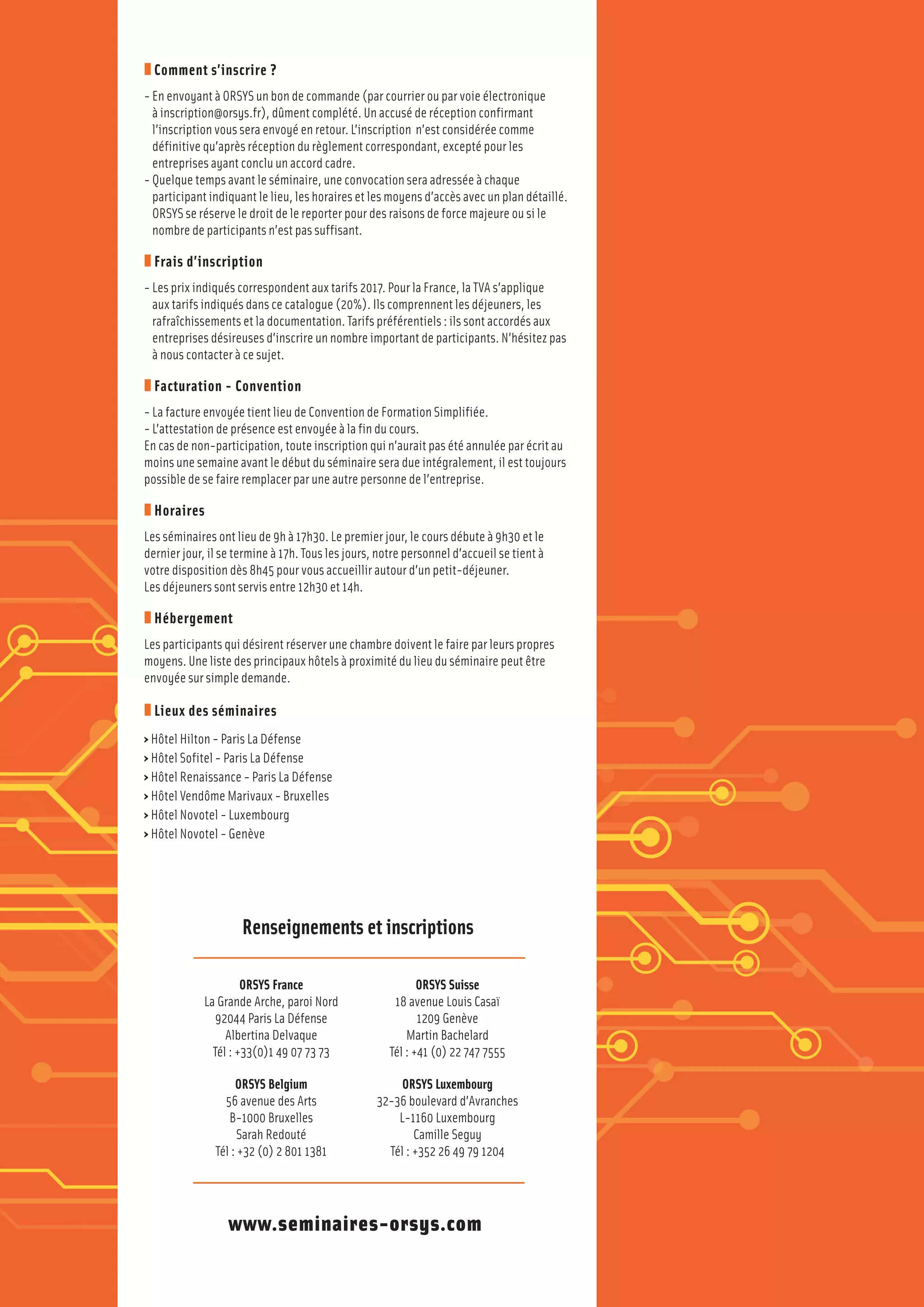Téléchargez
notre
application
Séminaires
Google PlayApp Store
z Comment s’inscrire ?
- En envoyant à ORSYS un bon de commande (par courrier ou par voie électronique
à inscription@orsys.fr), dûment complété. Un accusé de réception confirmant
l’inscription vous sera envoyé en retour. L’inscription n’est considérée comme
définitive qu’après réception du règlement correspondant, excepté pour les
entreprises ayant conclu un accord cadre.
- Quelque temps avant le séminaire, une convocation sera adressée à chaque
participant indiquant le lieu, les horaires et les moyens d’accès avec un plan détaillé.
ORSYS se réserve le droit de le reporter pour des raisons de force majeure ou si le
nombre de participants n’est pas suffisant.
z Frais d’inscription
- Les prix indiqués correspondent aux tarifs 2017. Pour la France, la TVA s’applique
aux tarifs indiqués dans ce catalogue (20%). Ils comprennent les déjeuners, les
rafraîchissements et la documentation. Tarifs préférentiels : ils sont accordés aux
entreprises désireuses d’inscrire un nombre important de participants. N’hésitez pas
à nous contacter à ce sujet.
z Facturation - Convention
- La facture envoyée tient lieu de Convention de Formation Simplifiée.
- L’attestation de présence est envoyée à la fin du cours.
En cas de non-participation, toute inscription qui n’aurait pas été annulée par écrit au
moins une semaine avant le début du séminaire sera due intégralement, il est toujours
possible de se faire remplacer par une autre personne de l’entreprise.
z Horaires
Les séminaires ont lieu de 9h à 17h30. Le premier jour, le cours débute à 9h30 et le
dernier jour, il se termine à 17h. Tous les jours, notre personnel d’accueil se tient à
votre disposition dès 8h45 pour vous accueillir autour d’un petit-déjeuner.
Les déjeuners sont servis entre 12h30 et 14h.
z Hébergement
Les participants qui désirent réserver une chambre doivent le faire par leurs propres
moyens. Une liste des principaux hôtels à proximité du lieu du séminaire peut être
envoyée sur simple demande.
z Lieux des séminaires
› Hôtel Hilton - Paris La Défense
› Hôtel Sofitel - Paris La Défense
› Hôtel Renaissance - Paris La Défense
› Hôtel Vendôme Marivaux - Bruxelles
› Hôtel Novotel - Luxembourg
› Hôtel Novotel - Genève
ORSYS France
La Grande Arche, paroi Nord
92044 Paris La Défense
Albertina Delvaque
Tél : +33(0)1 49 07 73 73
ORSYS Belgium
56 avenue des Arts
B-1000 Bruxelles
Sarah Redouté
Tél : +32 (0) 2 801 1381
ORSYS Suisse
18 avenue Louis Casaï
1209 Genève
Martin Bachelard
Tél : +41 (0) 22 747 7555
ORSYS Luxembourg
32-36 boulevard d’Avranches
L-1160 Luxembourg
Camille Seguy
Tél : +352 26 49 79 1204
www.seminaires-orsys.com
Renseignements et inscriptions