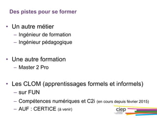 Des pistes pour se former
• Un autre métier
– Ingénieur de formation
– Ingénieur pédagogique
• Une autre formation
– Master 2 Pro
• Les CLOM (apprentissages formels et informels)
– sur FUN
– Compétences numériques et C2i (en cours depuis février 2015)
– AUF : CERTICE (à venir)
 
