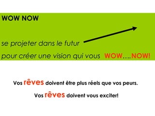 WOW NOW


se projeter dans le futur
pour créer une vision qui vous WOW….NOW!


   Vos rêves doivent être plus réels que vos peurs.

           Vos rêves doivent vous exciter!
 