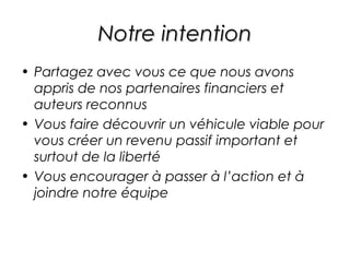 Notre intention
• Partagez avec vous ce que nous avons
  appris de nos partenaires financiers et
  auteurs reconnus
• Vous faire découvrir un véhicule viable pour
  vous créer un revenu passif important et
  surtout de la liberté
• Vous encourager à passer à l’action et à
  joindre notre équipe
 