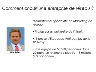 Comment choisir une entreprise de réseau ?

              •Formateur et spécialiste en Marketing de
              réseau

              • Professeur à l’Université de l’Illinois

              •11 ans sur l’Escouade Anti-bombe de la
              US Navy

              • une équipe de 56 000 personnes dans
              20 pays, un revenu de plus de 1,8 millions
              $US par année.
 