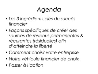 Agenda
• Les 3 ingrédients clés du succès
  financier
• Façons spécifiques de créer des
  sources de revenus permanentes &
  récurantes (résiduelles) afin
  d’atteindre la liberté
• Comment choisir votre entreprise
• Notre véhicule financier de choix
• Passer à l’action
 