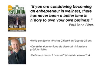 “If you are considering becoming
an entrepreneur in wellness, there
has never been a better time in
history to own your own business.”
                                 Paul Zane Pilzer,



•Fut le plus jeune VP chez Citibank à l’âge de 25 ans

•Conseiller économique de deux administrations
présidentielles

•Professeur durant 21 ans à l’Université de New York
 