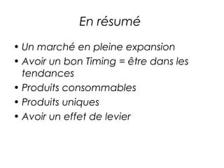 En résumé
• Un marché en pleine expansion
• Avoir un bon Timing = être dans les
  tendances
• Produits consommables
• Produits uniques
• Avoir un effet de levier
 