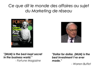 Ce que dit le monde des affaires au sujet
          du Marketing de réseau




"(MLM) is the best-kept secret   "Dollar for dollar, (MLM) is the
in the business world.”          best investment I've ever
          - Fortune Magazine     made.”
                                                  - Warren Buffet
 