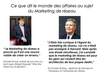 Ce que dit le monde des affaires au sujet
              du Marketing de réseau




                                         “J’étais très cynique à l'égard du
                                          marketing de réseau, car ce n’était
“ Le Marketing de réseau a                pas enseigné à Harvard. Mais après
prouvé qu’il est une source               une étude minutieuse, j'ai constaté
viable de créer un revenu.”               que le marketing de réseau est pour
                                          les gens qui veulent être les
Donald Trump, extrait de son livre co-    architectes de leur propre destin.”
écrit avec Robert Kiyosaki “Why We
Want You to Be Rich”.
                                         Dr Charles W.King , diplômé de Harvard et
                                          Professeur à l’Université de l’Illinois.
 