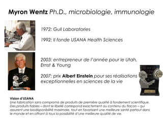 Myron Wentz Ph.D., microbiologie, immunologie

                    1972: Gull Laboratories

                    1992: Il fonde USANA Health Sciences



                    2003: entrepreneur de l’année pour le Utah,
                    Ernst & Young

                    2007: prix Albert Einstein pour ses réalisations
                    exceptionnelles en sciences de la vie


Vision d’USANA
Une fabrication sans compromis de produits de première qualité à fondement scientifique.
Des produits fiables – dont le libellé correspond exactement au contenu du flacon – qui
assurent une biodisponibilité maximale, tout en favorisant une meilleure santé partout dans
le monde et en offrant à tous la possibilité d’une meilleure qualité de vie.
 