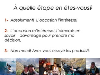 À quelle étape en êtes-vous?
DES RÊVES DEVENUS RÉALITÉS

1- Absolument! L’occasion l’intéresse!

2- L’occasion m’intéresse! J’aimerais en
savoir davantage pour prendre ma
décision.

3- Non merci! Avez-vous essayé les produits?
 