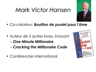Mark Victor Hansen

• Co-créateur: Bouillon de poulet pour l’âme


• Auteur de 5 autres livres, incluant
  - One Minute Millionaire
  - Cracking the Millionaire Code

• Conférencier international
 