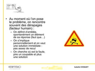 Au moment où l’on pose le problème, on rencontre souvent des dérapages (facteur humain) : On définit d’emblée, spontanément un élément de sa réponse (faut que…) On s’implique personnellement et on veut une solution immédiate : pas assez de recul On cherche où est la faute, pire un coupable et plus une solution 