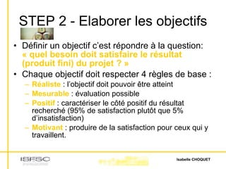 STEP 2 - Elaborer les objectifs Définir un objectif c’est répondre à la question:  « quel besoin doit satisfaire le résultat (produit fini) du projet ? » Chaque objectif doit respecter 4 règles de base : Réaliste  : l’objectif doit pouvoir être atteint Mesurable  : évaluation possible Positif  : caractériser le côté positif du résultat recherché (95% de satisfaction plutôt que 5% d’insatisfaction) Motivant  : produire de la satisfaction pour ceux qui y travaillent. 