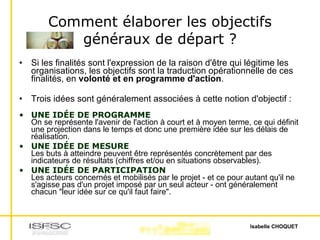 Comment élaborer les objectifs généraux de départ ? Si les finalités sont l'expression de la raison d'être qui légitime les organisations, les objectifs sont la traduction opérationnelle de ces finalités, en  volonté et en programme d'action . Trois idées sont généralement associées à cette notion d'objectif : UNE IDÉE DE PROGRAMME On se représente l'avenir de l'action à court et à moyen terme, ce qui définit une projection dans le temps et donc une première idée sur les délais de réalisation. UNE IDÉE DE MESURE Les buts à atteindre peuvent être représentés concrètement par des indicateurs de résultats (chiffres et/ou en situations observables). UNE IDÉE DE PARTICIPATION Les acteurs concernés et mobilisés par le projet - et ce pour autant qu'il ne s'agisse pas d'un projet imposé par un seul acteur - ont généralement chacun "leur idée sur ce qu'il faut faire". 