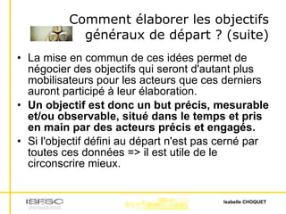 Comment élaborer les objectifs généraux de départ ? (suite) La mise en commun de ces idées permet de négocier des objectifs qui seront d'autant plus mobilisateurs pour les acteurs que ces derniers auront participé à leur élaboration. Un objectif est donc un but précis, mesurable et/ou observable, situé dans le temps et pris en main par des acteurs précis et engagés. Si l'objectif défini au départ n'est pas cerné par toutes ces données => il est utile de le circonscrire mieux. 
