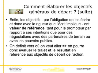 Comment élaborer les objectifs généraux de départ ? (suite) Enfin, les objectifs - par l'obligation de les écrire et donc avec la rigueur que l'écrit implique - ont  valeur de référence , tant pour le promoteur par rapport à ses intentions que pour des négociations avec des partenaires de terrain ou avec les pouvoirs publics. On définit vers où on veut aller => on pourra donc  évaluer le trajet et le résultat  en référence aux objectifs de départ de l'action. 