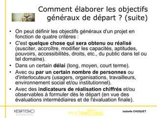 Comment élaborer les objectifs généraux de départ ? (suite) On peut définir les objectifs généraux d'un projet en fonction de quatre critères :  C'est  quelque chose qui sera obtenu ou réalisé  (susciter, accroître, modifier les capacités, aptitudes, pouvoirs, accessibilités, droits, etc., du public dans tel ou tel domaine).  Dans un certain  délai  (long, moyen, court terme).  Avec ou  par un certain nombre de personnes  ou d'interlocuteurs (usagers, organisations, travailleurs, environnement social et/ou institutionnel).  Avec des  indicateurs de réalisation chiffrés  et/ou observables à formuler dès le départ (en vue des évaluations intermédiaires et de l'évaluation finale).  