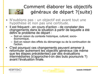 Comment élaborer les objectifs généraux de départ ?(suite) N'oublions pas : un objectif est avant tout une hypothèse et non pas une certitude. Il est fréquent - en cours d'action - de constater des changements dans la situation à partir de laquelle a été défini le problème de départ : Soit en raison du contexte historique, culturel, socio-économique,  Soit en raison des effets du démarrage ou de la continuation de l'action.  C'est pourquoi ces changements peuvent amener à reformuler autrement les objectifs généraux (de même que les étapes précédentes) par des évaluations intermédiaires (s'approche-t-on des buts poursuivis ?) avant l'évaluation finale. 