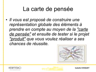 La carte de pensée Il vous est proposé de construire une représentation globale des éléments à prendre en compte au moyen de la  "carte de pensée"  et ensuite de tester si le projet  "produit"  que vous voulez réaliser a ses chances de réussite. 