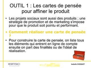OUTIL 1 : Les cartes de pensée pour affiner le produit Les projets sociaux sont aussi des produits ; une stratégie de promotion et de marketing s'impose pour que le produit soit pointu et performant. Comment réaliser une carte de pensée ? Pour construire la carte de pensée, on liste tous les éléments qui entrent en ligne de compte ensuite on part des finalités ou de l'idéal de réalisation. 