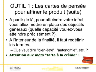 OUTIL 1 : Les cartes de pensée pour affiner le produit (suite) A partir de là, pour atteindre votre idéal, vous allez mettre en place des objectifs généraux (quelle capacité voulez-vous atteindre précisément ?). A l'intérieur de la finalité, il faut redéfinir les termes. Que veut dire "bien-être", "autonomie", etc. ? Attention aux mots "tarte à la crème" ! 