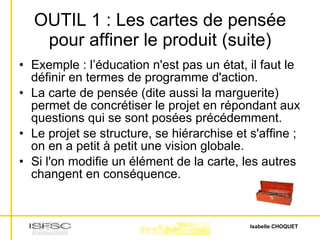 OUTIL 1 : Les cartes de pensée pour affiner le produit (suite) Exemple : l’éducation n'est pas un état, il faut le définir en termes de programme d'action. La carte de pensée (dite aussi la marguerite) permet de concrétiser le projet en répondant aux questions qui se sont posées précédemment. Le projet se structure, se hiérarchise et s'affine ; on en a petit à petit une vision globale. Si l'on modifie un élément de la carte, les autres changent en conséquence. 