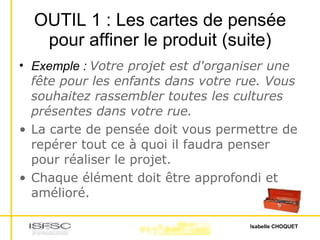 OUTIL 1 : Les cartes de pensée pour affiner le produit (suite) Exemple :  Votre projet est d'organiser une fête pour les enfants dans votre rue. Vous souhaitez rassembler toutes les cultures présentes dans votre rue. La carte de pensée doit vous permettre de repérer tout ce à quoi il faudra penser pour réaliser le projet. Chaque élément doit être approfondi et amélioré. 