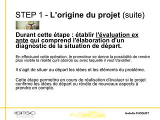 STEP 1 -  L’origine du projet  (suite) Durant cette étape : établir  l'évaluation ex ante  qui comprend l'élaboration d'un diagnostic de la situation de départ. En effectuant cette opération, le promoteur se donne la possibilité de rendre plus visible la réalité qu'il aborde ou avec laquelle il veut travailler.  Il s’agit de situer au départ les idées et les éléments du problème. Cette étape permettra en cours de réalisation d'évaluer si le projet confirme les idées de départ ou révèle de nouveaux aspects à prendre en compte.  