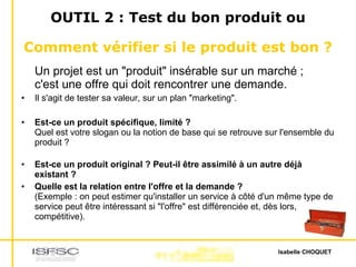 OUTIL 2 : Test du bon produit ou  Comment vérifier si le produit est bon ?   Un projet est un "produit" insérable sur un marché ;  c'est une offre qui doit rencontrer une demande. Il s'agit de tester sa valeur, sur un plan "marketing".  Est-ce un produit spécifique, limité ? Quel est votre slogan ou la notion de base qui se retrouve sur l'ensemble du produit ? Est-ce un produit original ? Peut-il être assimilé à un autre déjà existant ?  Quelle est la relation entre l'offre et la demande ? (Exemple : on peut estimer qu'installer un service à côté d'un même type de service peut être intéressant si "l'offre" est différenciée et, dès lors, compétitive).  