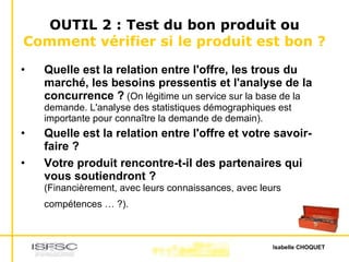 OUTIL 2 : Test du bon produit ou  Comment vérifier si le produit est bon ? Quelle est la relation entre l'offre, les trous du marché, les besoins pressentis et l'analyse de la concurrence ?  (On légitime un service sur la base de la demande. L'analyse des statistiques démographiques est importante pour connaître la demande de demain).  Quelle est la relation entre l'offre et votre savoir-faire ?  Votre produit rencontre-t-il des partenaires qui vous soutiendront ? (Financièrement, avec leurs connaissances, avec leurs compétences … ?).   