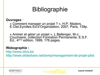 Bibliographie Ouvrages  : « Comment manager un projet ? », H.P. Maders, E.Clet,Eyrolles Ed.d’Organisation, 2007, Paris, 139p. « Animer et gérer un projet », L.Bellenger, M-J. Couchaere, collection Formation Permanente, E.S.F. Ed., 4 ème  edition, 1999, 176 pages. Webographie : http://www.stics.be http://www.slideshare.net/avmp/management-de-projet-piloter-animer-conduire-des-projets-presentation 